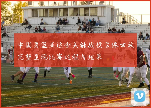 中国男篮亚运会关键战役录像回放完整呈现比赛过程与结果