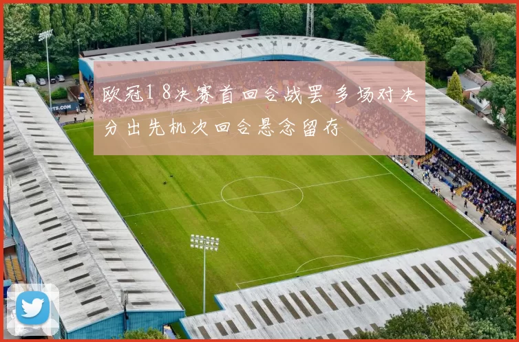 欧冠1 8决赛首回合战罢 多场对决分出先机次回合悬念留存