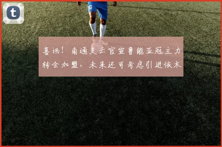 喜讯！南通支云官宣鲁能亚冠主力转会加盟，未来还可考虑引进依木兰_蔺国玉_卢永涛_球迷