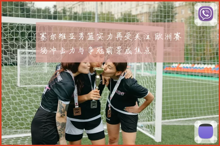 塞尔维亚男篮实力再受关注 欧洲赛场冲击力与争冠前景成焦点