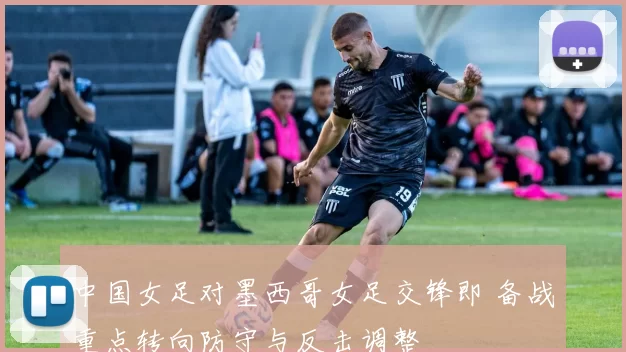 中国女足对墨西哥女足交锋即 备战重点转向防守与反击调整