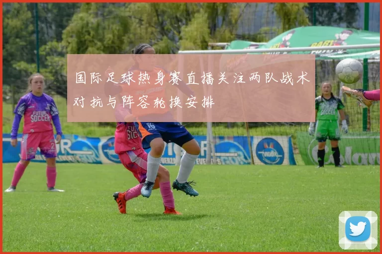 国际足球热身赛直播关注两队战术对抗与阵容轮换安排