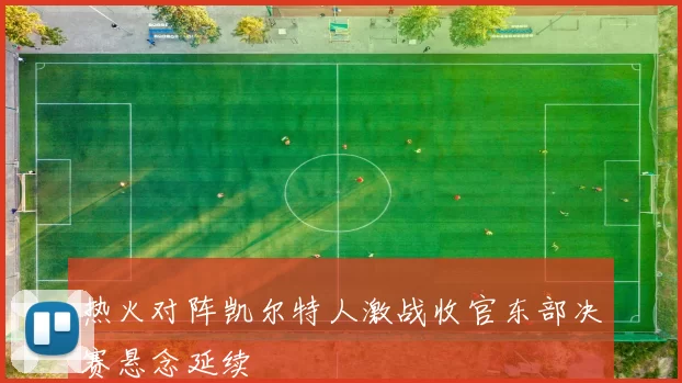 热火对阵凯尔特人激战收官东部决赛悬念延续