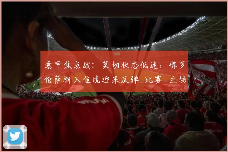 意甲焦点战：莱切状态低迷，佛罗伦萨渐入佳境迎来反弹_比赛_主场_赛季