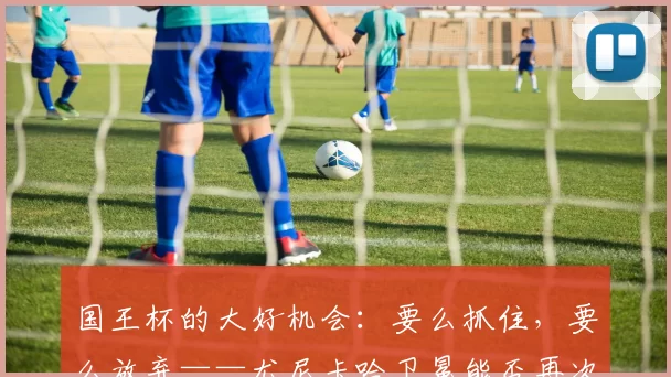 国王杯的大好机会：要么抓住，要么放弃——尤尼卡哈卫冕能否再次改写格局？