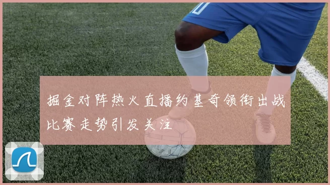 掘金对阵热火直播约基奇领衔出战比赛走势引发关注