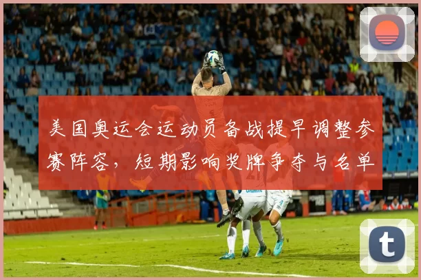 美国奥运会运动员备战提早调整参赛阵容，短期影响奖牌争夺与名单竞争