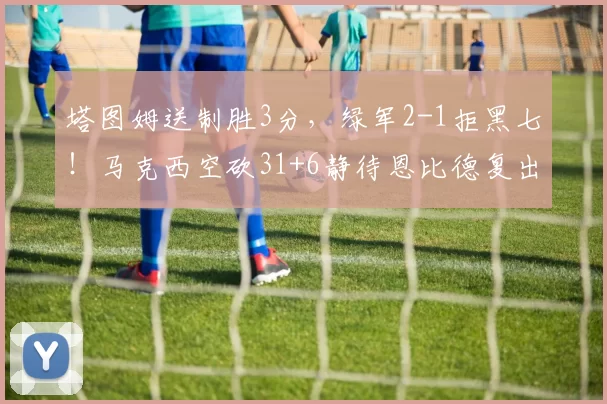 塔图姆送制胜3分，绿军2-1拒黑七！马克西空砍31+6静待恩比德复出