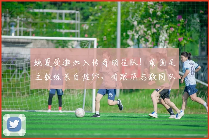 姚夏受邀加入传奇明星队！前国足主教练亲自挂帅，将跟范志毅同队