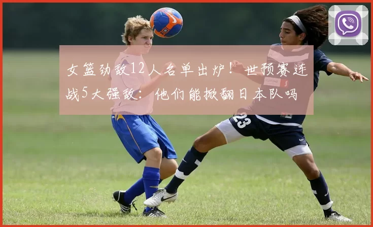 女篮劲敌12人名单出炉！世预赛连战5大强敌：他们能掀翻日本队吗