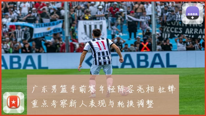 广东男篮季前赛年轻阵容亮相 杜锋重点考察新人表现与轮换调整