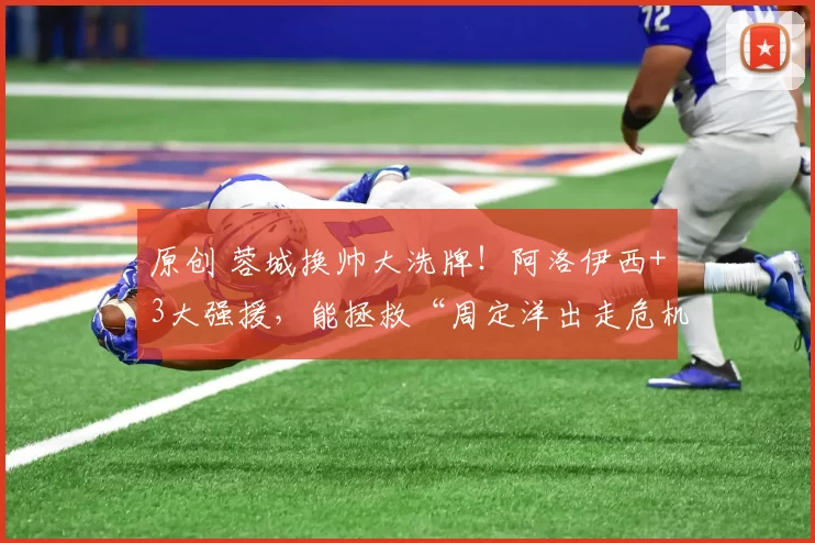 原创 蓉城换帅大洗牌！阿洛伊西+3大强援，能拯救“周定洋出走危机”吗？