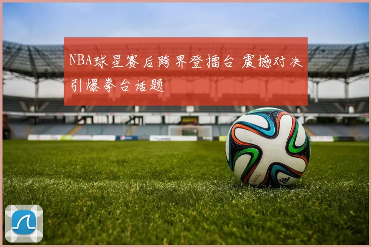 NBA球星赛后跨界登擂台 震撼对决引爆拳台话题