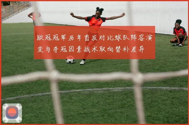 欧冠冠军历年首发对比球队阵容演变与夺冠因素战术取向替补差异