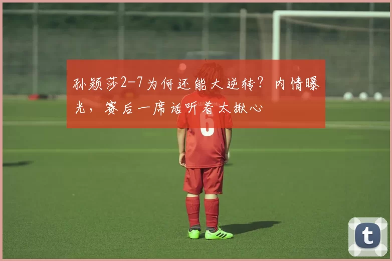 孙颖莎2-7为何还能大逆转？内情曝光，赛后一席话听着太揪心