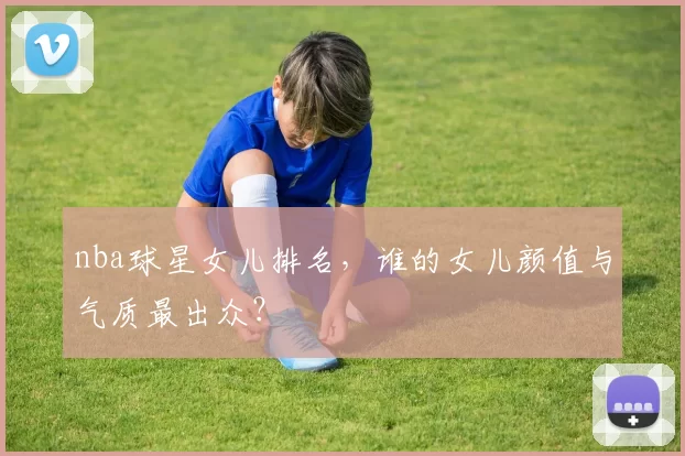 nba球星女儿排名，谁的女儿颜值与气质最出众？