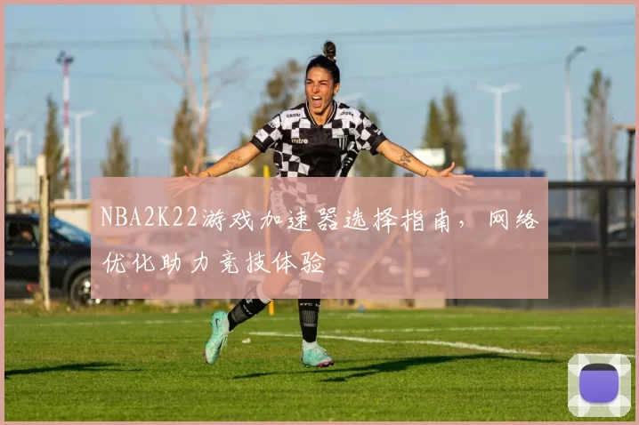 NBA2K22游戏加速器选择指南，网络优化助力竞技体验