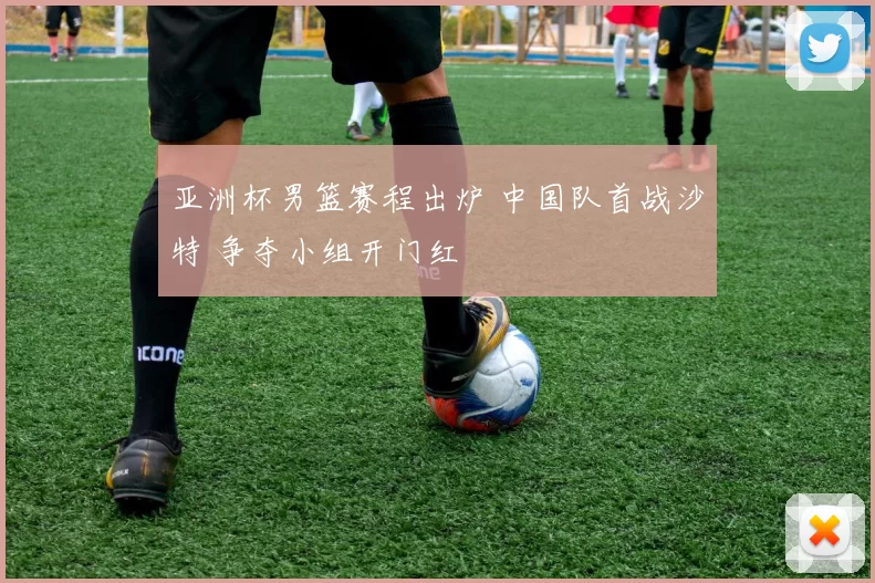 亚洲杯男篮赛程出炉 中国队首战沙特 争夺小组开门红