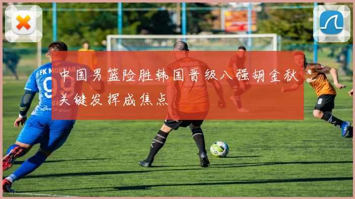 中国男篮险胜韩国晋级八强胡金秋关键发挥成焦点