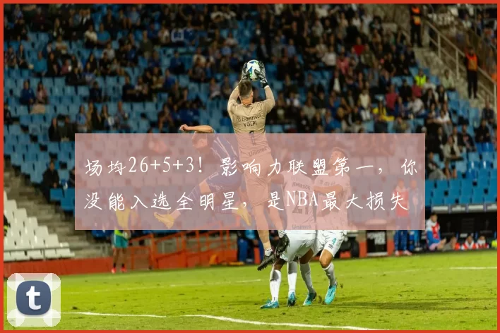 场均26+5+3！影响力联盟第一，你没能入选全明星，是NBA最大损失