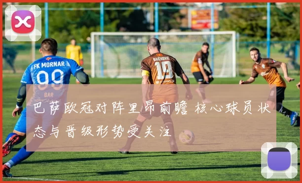 巴萨欧冠对阵里昂前瞻 核心球员状态与晋级形势受关注