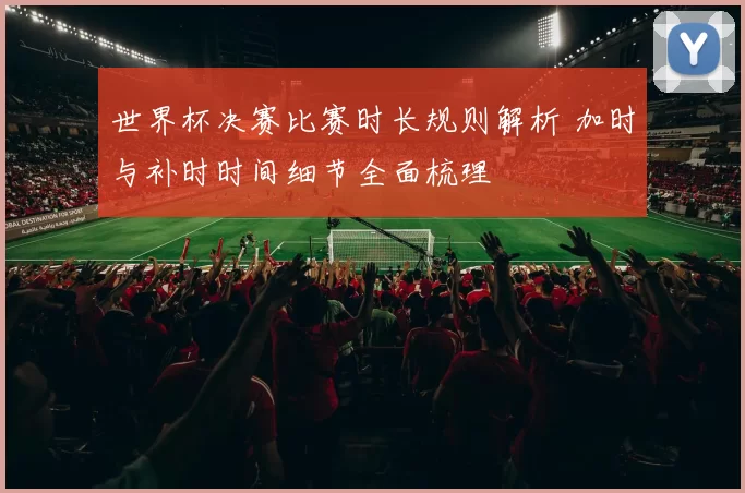世界杯决赛比赛时长规则解析 加时与补时时间细节全面梳理