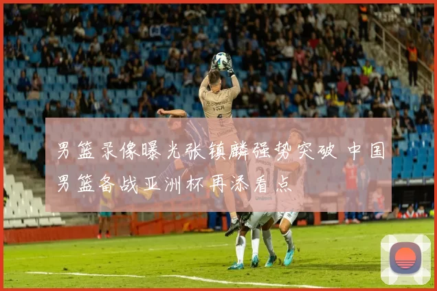 男篮录像曝光张镇麟强势突破 中国男篮备战亚洲杯再添看点