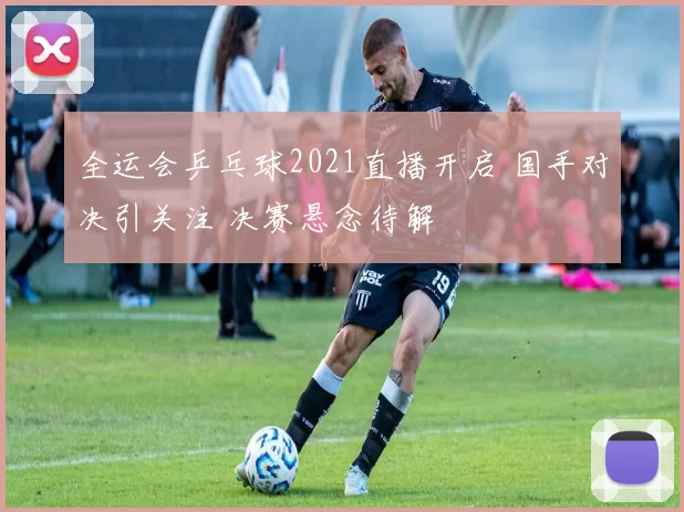 全运会乒乓球2021直播开启 国手对决引关注 决赛悬念待解