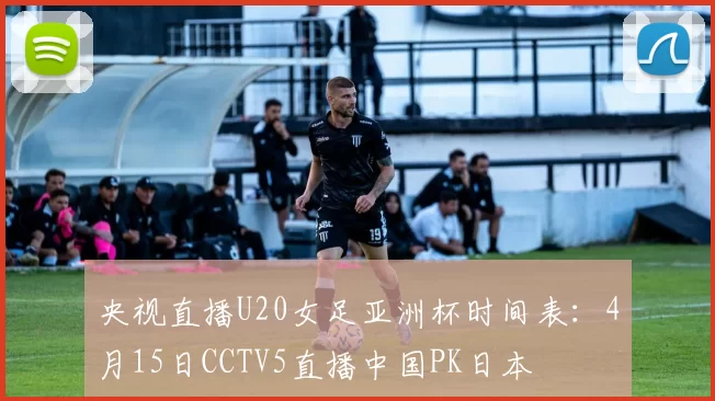 央视直播U20女足亚洲杯时间表：4月15日CCTV5直播中国PK日本