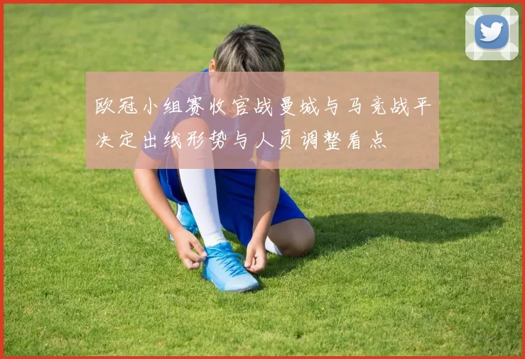 欧冠小组赛收官战曼城与马竞战平决定出线形势与人员调整看点