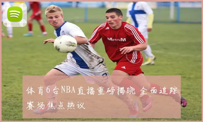 体育6台NBA直播重磅揭晓 全面追踪赛场焦点热议