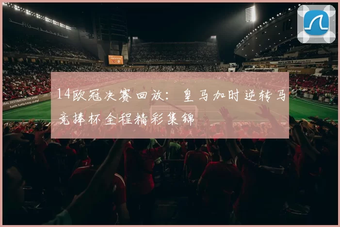 14欧冠决赛回放：皇马加时逆转马竞捧杯全程精彩集锦