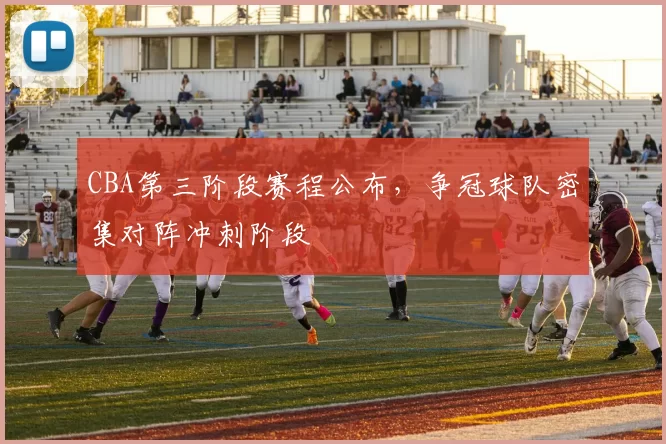 CBA第三阶段赛程公布，争冠球队密集对阵冲刺阶段