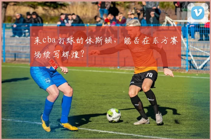 来cba打球的休斯顿，能否在东方赛场续写辉煌？