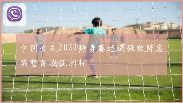 中国女足2022热身赛连遇强敌阵容调整备战亚洲杯