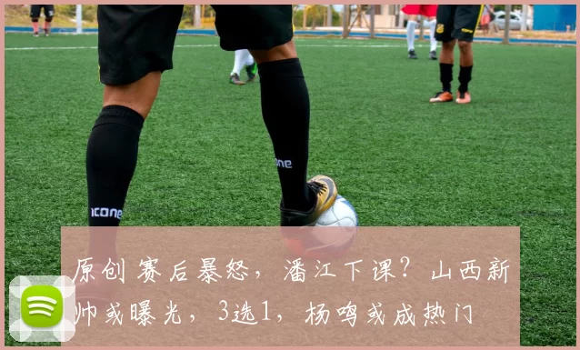 原创 赛后暴怒，潘江下课？山西新帅或曝光，3选1，杨鸣或成热门