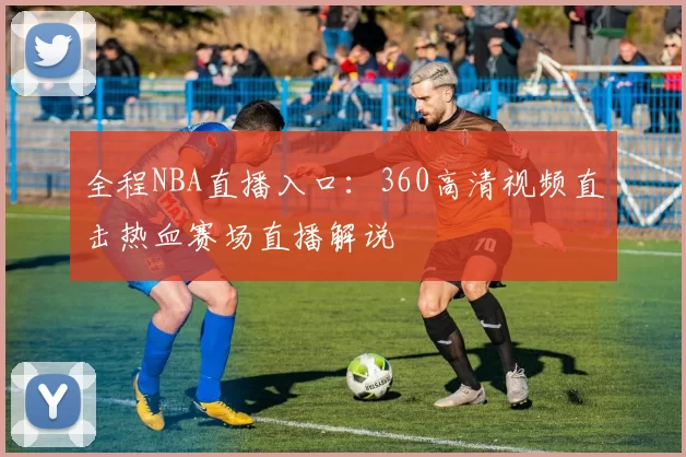全程NBA直播入口：360高清视频直击热血赛场直播解说