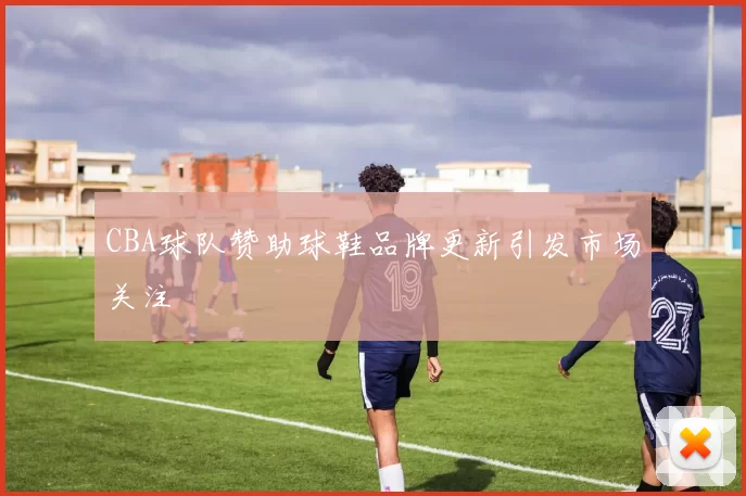 CBA球队赞助球鞋品牌更新引发市场关注