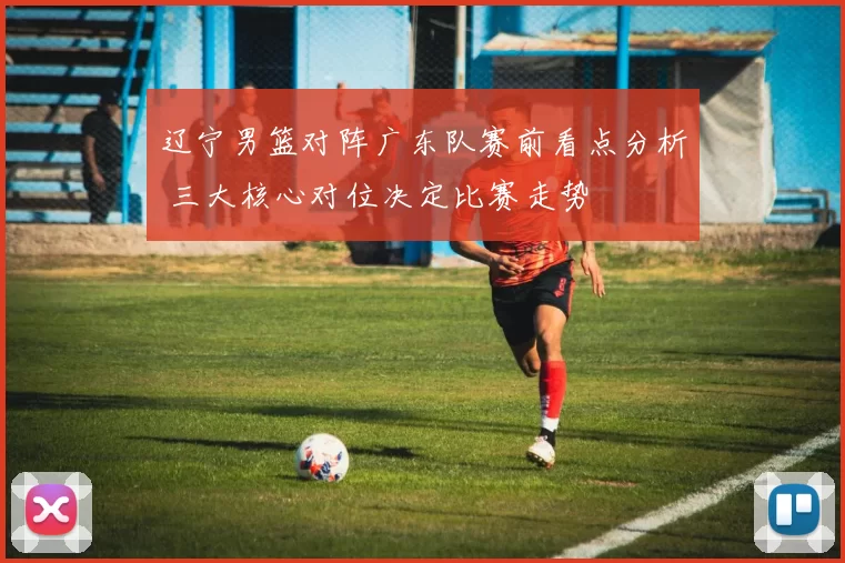 辽宁男篮对阵广东队赛前看点分析 三大核心对位决定比赛走势