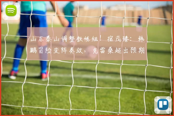山东泰山调整教练组！宿茂臻：韩鹏冒险变阵奏效，克雷桑超出预期