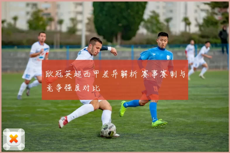 欧冠英超西甲差异解析 赛事赛制与竞争强度对比
