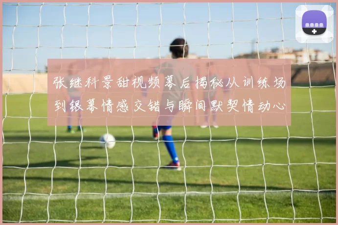 张继科景甜视频幕后揭秘从训练场到银幕情感交错与瞬间默契情动心