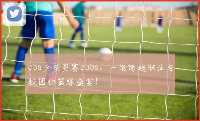 cba全明星赛cuba，一场跨越职业与校园的篮球盛宴！