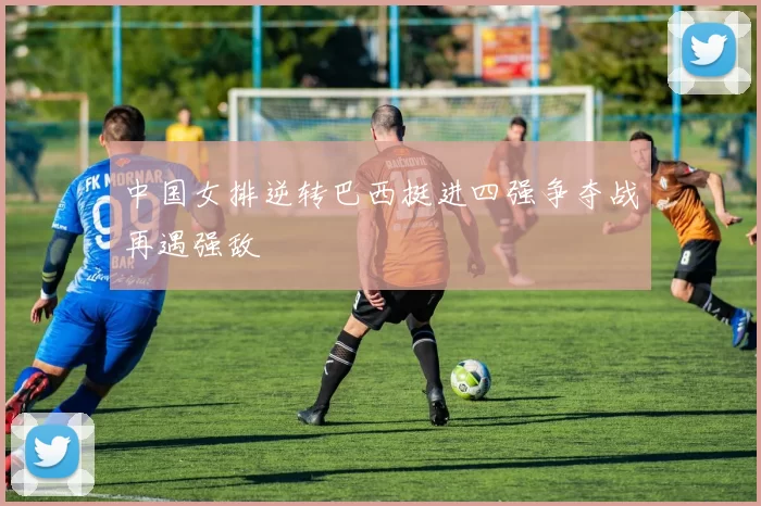 中国女排逆转巴西挺进四强争夺战再遇强敌