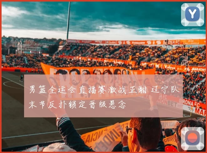 男篮全运会直播赛激战正酣 辽宁队末节反扑锁定晋级悬念
