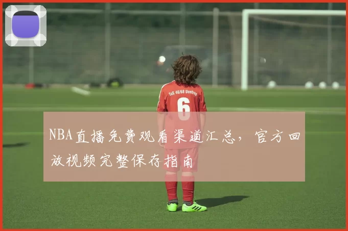 NBA直播免费观看渠道汇总，官方回放视频完整保存指南