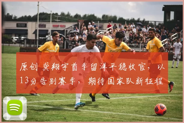 原创 龚翔宇首季留洋平稳收官，以13分告别赛季，期待国家队新征程