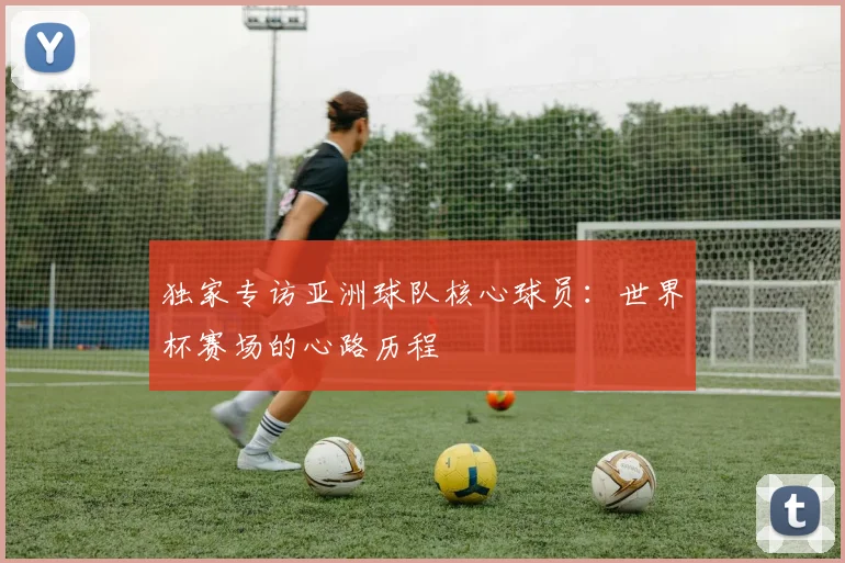 独家专访亚洲球队核心球员：世界杯赛场的心路历程