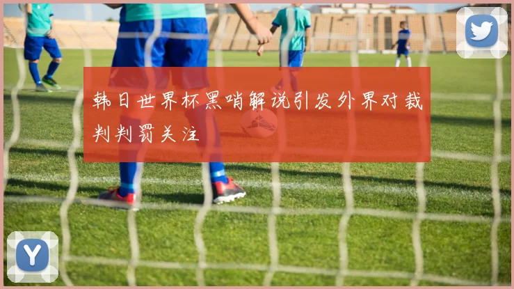 韩日世界杯黑哨解说引发外界对裁判判罚关注