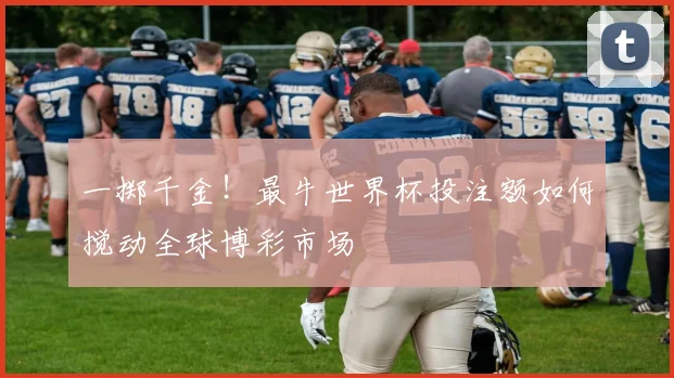 一掷千金!最牛世界杯投注额如何搅动全球博彩市场